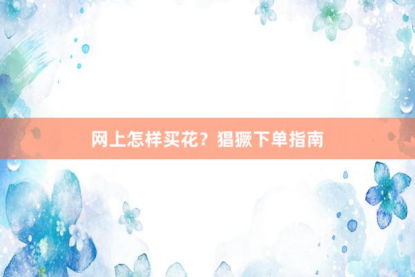 网上怎样买花？猖獗下单指南
